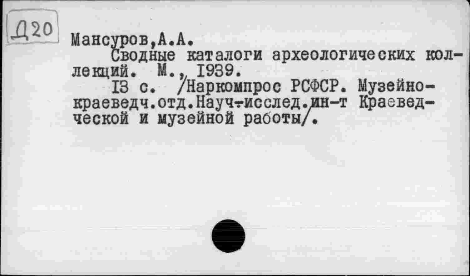 ﻿Мансуров, А. А.
Сводные каталоги археологических кол лекций. М., 1939.
13 с. /Наркомпрос РСФСР. Музейно-краеведч.отд.Научтисслед.ин-т Краеведческой и музейной работы/.